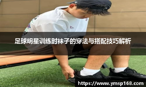 足球明星训练时袜子的穿法与搭配技巧解析