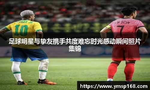 足球明星与挚友携手共度难忘时光感动瞬间照片集锦