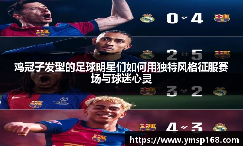 鸡冠子发型的足球明星们如何用独特风格征服赛场与球迷心灵